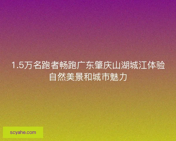 1.5万名跑者畅跑广东肇庆山湖城江体验自然美景和城市魅力