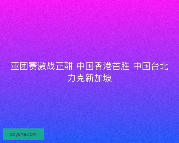 亚团赛激战正酣 中国香港首胜 中国台北力克新加坡